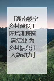 湖南绥宁乡村建设工匠培训班圆满结业 为乡村振兴注入新动力