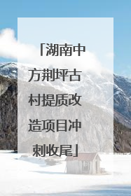 湖南中方荆坪古村提质改造项目冲刺收尾