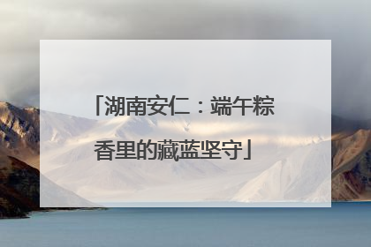 湖南安仁：端午粽香里的藏蓝坚守