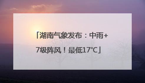 湖南气象发布：中雨+7级阵风！最低17℃
