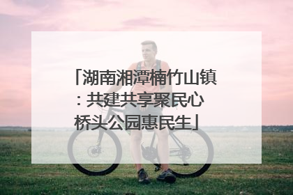 湖南湘潭楠竹山镇：共建共享聚民心 桥头公园惠民生