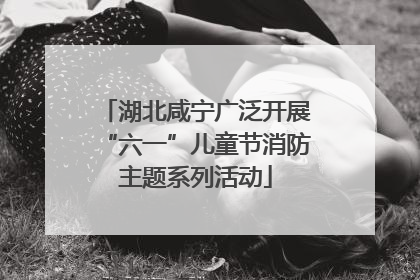 湖北咸宁广泛开展“六一”儿童节消防主题系列活动