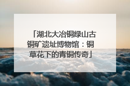 湖北大冶铜绿山古铜矿遗址博物馆：铜草花下的青铜传奇