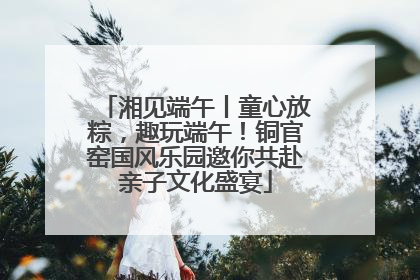 湘见端午丨童心放粽，趣玩端午！铜官窑国风乐园邀你共赴亲子文化盛宴
