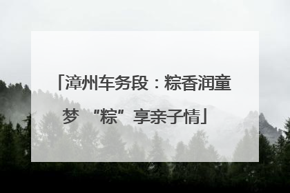 漳州车务段：粽香润童梦 “粽”享亲子情