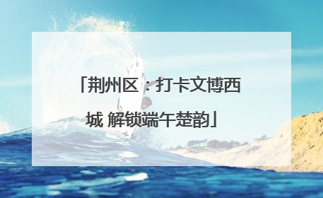 荆州区：打卡文博西城 解锁端午楚韵