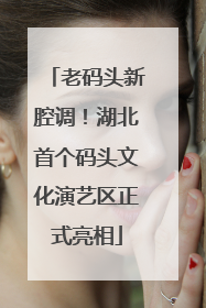 老码头新腔调！湖北首个码头文化演艺区正式亮相