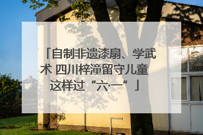 自制非遗漆扇、学武术 四川梓潼留守儿童这样过“六·一”