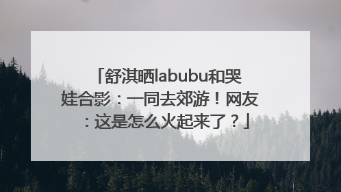 舒淇晒labubu和哭娃合影：一同去郊游！网友：这是怎么火起来了？