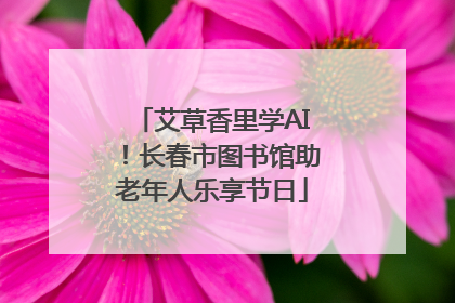 艾草香里学AI！长春市图书馆助老年人乐享节日
