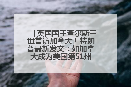 英国国王查尔斯三世首访加拿大！特朗普最新发文：如加拿大成为美国第51州可免费用“金穹”