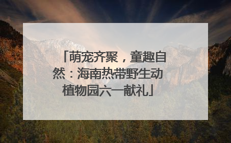 萌宠齐聚，童趣自然：海南热带野生动植物园六一献礼