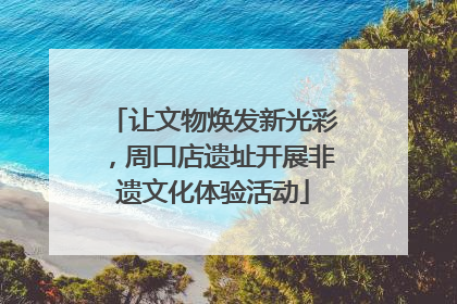 让文物焕发新光彩，周口店遗址开展非遗文化体验活动