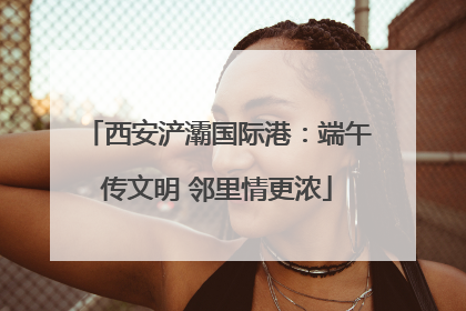 西安浐灞国际港：端午传文明 邻里情更浓