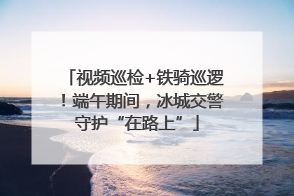 视频巡检+铁骑巡逻！端午期间，冰城交警守护“在路上”