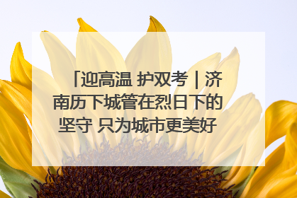 迎高温 护双考｜济南历下城管在烈日下的坚守 只为城市更美好 学子更安心