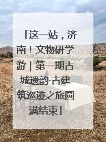 这一站，济南！文物研学游｜第一期古城遗韵·古建筑巡迹之旅圆满结束
