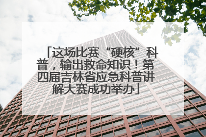 这场比赛“硬核”科普，输出救命知识！第四届吉林省应急科普讲解大赛成功举办