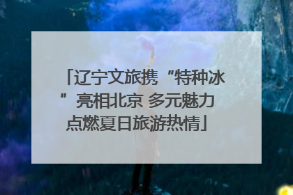 辽宁文旅携“特种冰”亮相北京 多元魅力点燃夏日旅游热情