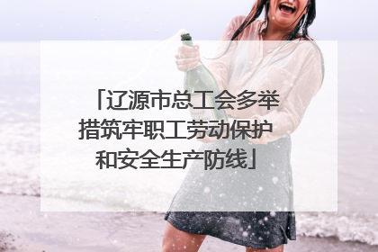 辽源市总工会多举措筑牢职工劳动保护和安全生产防线