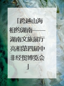 跨越山海 相约湖南——湖南文旅展厅亮相第四届中非经贸博览会