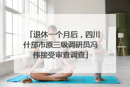 退休一个月后，四川什邡市原三级调研员冯伟接受审查调查
