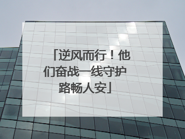 逆风而行！他们奋战一线守护路畅人安