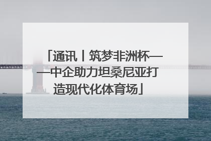 通讯丨筑梦非洲杯——中企助力坦桑尼亚打造现代化体育场