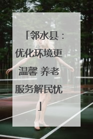 邻水县：优化环境更温馨 养老服务解民忧