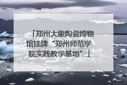 郑州大象陶瓷博物馆挂牌“郑州师范学院实践教学基地”