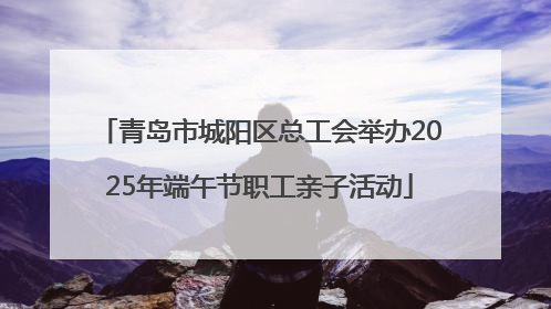 青岛市城阳区总工会举办2025年端午节职工亲子活动