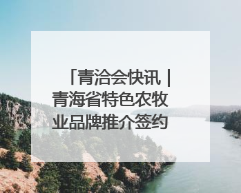 青洽会快讯｜青海省特色农牧业品牌推介签约会举行