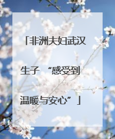 非洲夫妇武汉生子 “感受到温暖与安心”