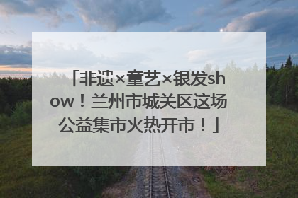 非遗×童艺×银发show！兰州市城关区这场公益集市火热开市！