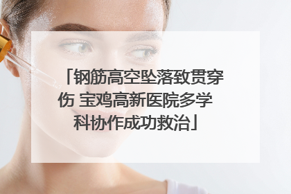 钢筋高空坠落致贯穿伤 宝鸡高新医院多学科协作成功救治