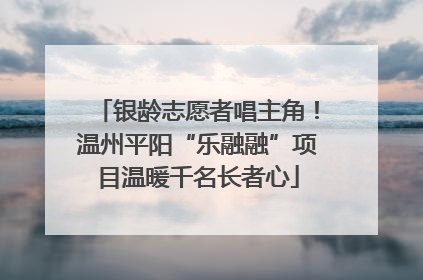 银龄志愿者唱主角！温州平阳“乐融融”项目温暖千名长者心