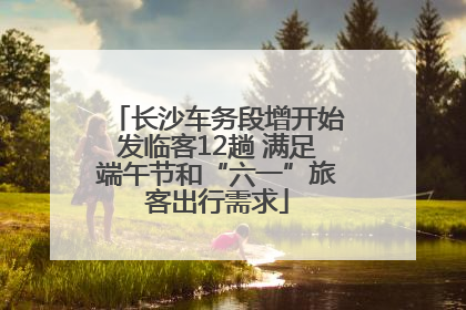 长沙车务段增开始发临客12趟 满足端午节和“六一”旅客出行需求