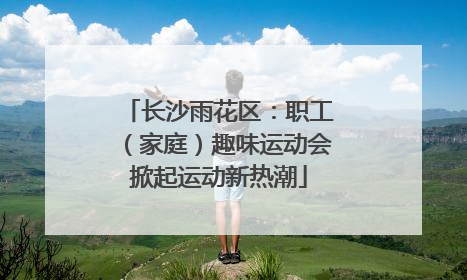 长沙雨花区：职工（家庭）趣味运动会掀起运动新热潮