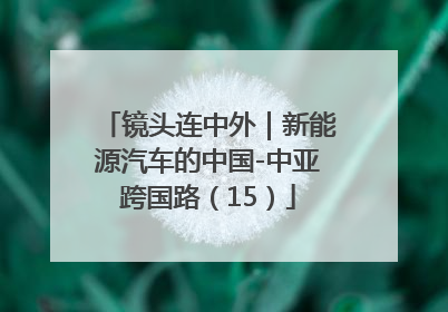 镜头连中外｜新能源汽车的中国-中亚跨国路（15）