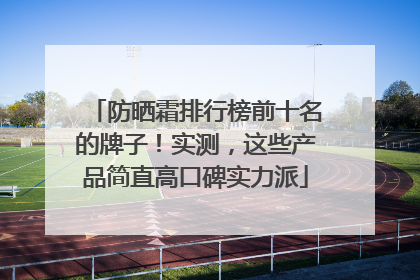 防晒霜排行榜前十名的牌子！实测，这些产品简直高口碑实力派