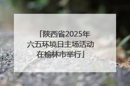 陕西省2025年六五环境日主场活动在榆林市举行