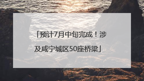 预计7月中旬完成！涉及咸宁城区50座桥梁