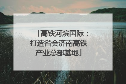 高铁河滨国际：打造省会济南高铁产业总部基地