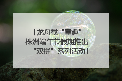龙舟载“童趣” 株洲端午节假期推出“双拼”系列活动