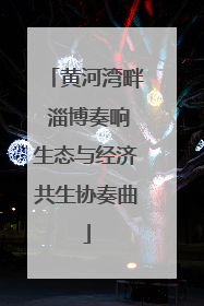 黄河湾畔 淄博奏响生态与经济共生协奏曲