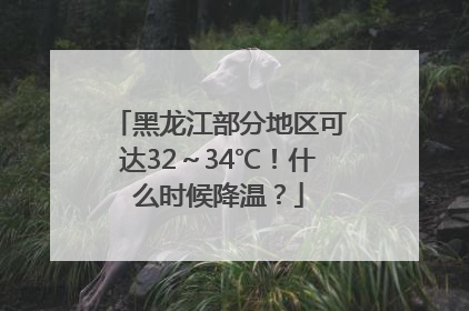 黑龙江部分地区可达32～34℃！什么时候降温？