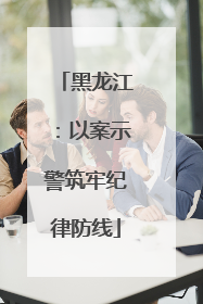 黑龙江：以案示警筑牢纪律防线