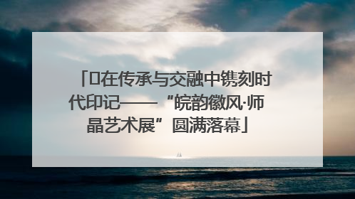 ﻿在传承与交融中镌刻时代印记——“皖韵徽风·师晶艺术展”圆满落幕