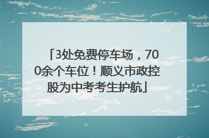 3处免费停车场，700余个车位！顺义市政控股为中考考生护航