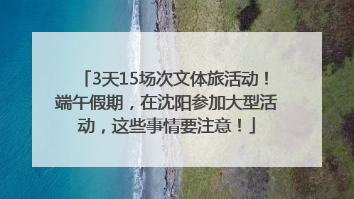 3天15场次文体旅活动！端午假期，在沈阳参加大型活动，这些事情要注意！